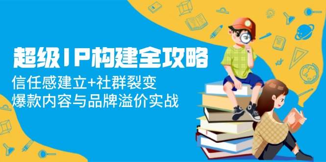 （14747期）超级IP构建全攻略：信任感建立+社群裂变，爆款内容与品牌溢价实战