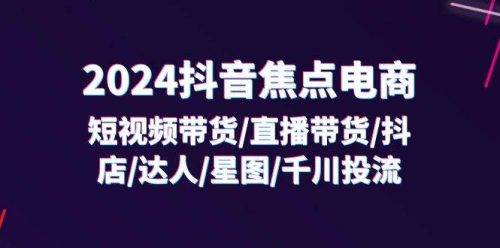 （11794期）2024抖音-焦点电商：短视频带货/直播带货/抖店/达人/星图/千川投流/32节课